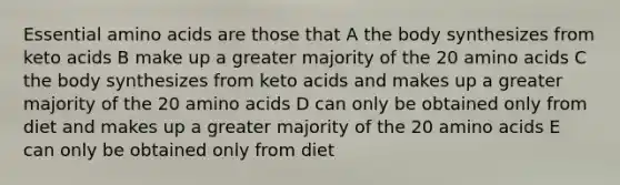 Essential amino acids are those that A the body synthesizes from keto acids B make up a greater majority of the 20 amino acids C the body synthesizes from keto acids and makes up a greater majority of the 20 amino acids D can only be obtained only from diet and makes up a greater majority of the 20 amino acids E can only be obtained only from diet