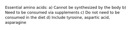 Essential amino acids: a) Cannot be synthesized by the body b) Need to be consumed via supplements c) Do not need to be consumed in the diet d) Include tyrosine, aspartic acid, asparagine