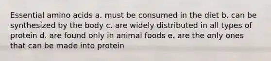 Essential amino acids a. must be consumed in the diet b. can be synthesized by the body c. are widely distributed in all types of protein d. are found only in animal foods e. are the only ones that can be made into protein