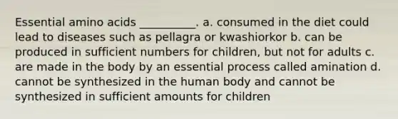 Essential amino acids __________. a. consumed in the diet could lead to diseases such as pellagra or kwashiorkor b. can be produced in sufficient numbers for children, but not for adults c. are made in the body by an essential process called amination d. cannot be synthesized in the human body and cannot be synthesized in sufficient amounts for children