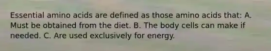 Essential amino acids are defined as those amino acids that: A. Must be obtained from the diet. B. The body cells can make if needed. C. Are used exclusively for energy.