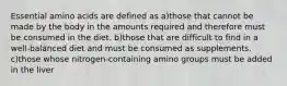 Essential amino acids are defined as a)those that cannot be made by the body in the amounts required and therefore must be consumed in the diet. b)those that are difficult to find in a well-balanced diet and must be consumed as supplements. c)those whose nitrogen-containing amino groups must be added in the liver