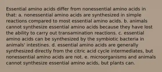 Essential amino acids differ from nonessential amino acids in that: a. nonessential amino acids are synthesized in simple reactions compared to most essential amino acids. b. animals cannot synthesize essential amino acids because they have lost the ability to carry out transamination reactions. c. essential amino acids can be synthesized by the symbiotic bacteria in animals' intestines. d. essential amino acids are generally synthesized directly from the citric acid cycle intermediates, but nonessential amino acids are not. e. microorganisms and animals cannot synthesize essential amino acids, but plants can.