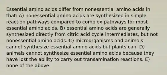 Essential amino acids differ from nonessential amino acids in that: A) nonessential amino acids are synthesized in simple reaction pathways compared to complex pathways for most essential amino acids. B) essential amino acids are generally synthesized directly from citric acid cycle intermediates, but not nonessential amino acids. C) microorganisms and animals cannot synthesize essential amino acids but plants can. D) animals cannot synthesize essential amino acids because they have lost the ability to carry out transamination reactions. E) none of the above.