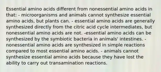 Essential amino acids different from nonessential amino acids in that: - microorganisms and animals cannot synthesize essential amino acids, but plants can. - essential amino acids are generally synthesized directly from the citric acid cycle intermediates, but nonessential amino acids are not. -essential amino acids can be synthesized by the symbiotic bacteria in animals' intestines. - nonessential amino acids are synthesized in simple reactions compared to most essential amino acids. - animals cannot synthesize essential amino acids because they have lost the ability to carry out transamination reactions.