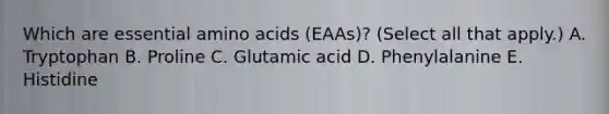 Which are essential amino acids (EAAs)? (Select all that apply.) A. Tryptophan B. Proline C. Glutamic acid D. Phenylalanine E. Histidine