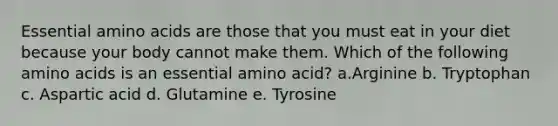 Essential amino acids are those that you must eat in your diet because your body cannot make them. Which of the following amino acids is an essential amino acid? a.Arginine b. Tryptophan c. Aspartic acid d. Glutamine e. Tyrosine