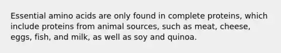 Essential amino acids are only found in complete proteins, which include proteins from animal sources, such as meat, cheese, eggs, fish, and milk, as well as soy and quinoa.