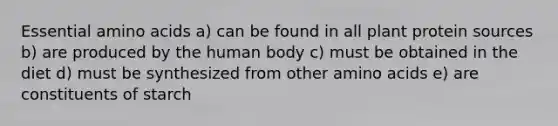 Essential amino acids a) can be found in all plant protein sources b) are produced by the human body c) must be obtained in the diet d) must be synthesized from other amino acids e) are constituents of starch