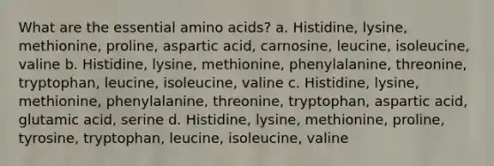 What are the essential amino acids? a. Histidine, lysine, methionine, proline, aspartic acid, carnosine, leucine, isoleucine, valine b. Histidine, lysine, methionine, phenylalanine, threonine, tryptophan, leucine, isoleucine, valine c. Histidine, lysine, methionine, phenylalanine, threonine, tryptophan, aspartic acid, glutamic acid, serine d. Histidine, lysine, methionine, proline, tyrosine, tryptophan, leucine, isoleucine, valine