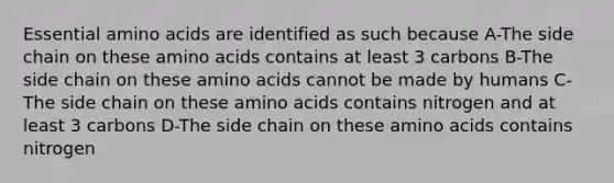 Essential amino acids are identified as such because A-The side chain on these amino acids contains at least 3 carbons B-The side chain on these amino acids cannot be made by humans C-The side chain on these amino acids contains nitrogen and at least 3 carbons D-The side chain on these amino acids contains nitrogen