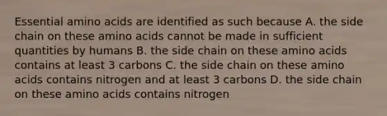 Essential amino acids are identified as such because A. the side chain on these amino acids cannot be made in sufficient quantities by humans B. the side chain on these amino acids contains at least 3 carbons C. the side chain on these amino acids contains nitrogen and at least 3 carbons D. the side chain on these amino acids contains nitrogen