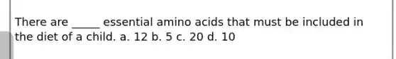 There are _____ essential amino acids that must be included in the diet of a child. a. 12 b. 5 c. 20 d. 10