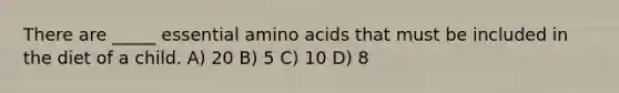 There are _____ essential amino acids that must be included in the diet of a child. A) 20 B) 5 C) 10 D) 8