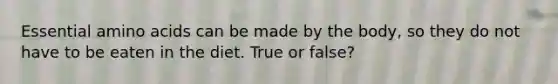 Essential amino acids can be made by the body, so they do not have to be eaten in the diet. True or false?