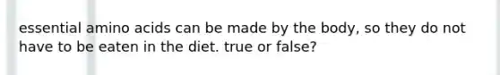 essential amino acids can be made by the body, so they do not have to be eaten in the diet. true or false?