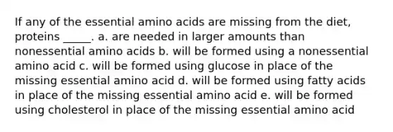 If any of the essential amino acids are missing from the diet, proteins _____. a. are needed in larger amounts than nonessential amino acids b. will be formed using a nonessential amino acid c. will be formed using glucose in place of the missing essential amino acid d. will be formed using fatty acids in place of the missing essential amino acid e. will be formed using cholesterol in place of the missing essential amino acid