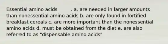 Essential amino acids _____. a. ​​are needed in larger amounts than nonessential amino acids b. are only found in fortified breakfast cereals c. are more important than the nonessential amino acids d. ​must be obtained from the diet e. are also referred to as "dispensable amino acids"