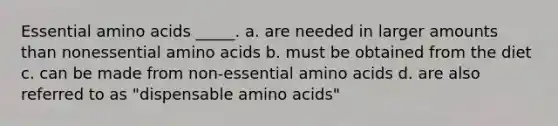 Essential amino acids _____. a. are needed in larger amounts than nonessential amino acids b. must be obtained from the diet c. can be made from non-essential amino acids d. are also referred to as "dispensable amino acids"