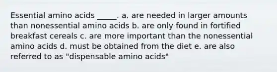 Essential amino acids _____. a. are needed in larger amounts than nonessential amino acids b. are only found in fortified breakfast cereals c. are more important than the nonessential amino acids d. must be obtained from the diet e. are also referred to as "dispensable amino acids"