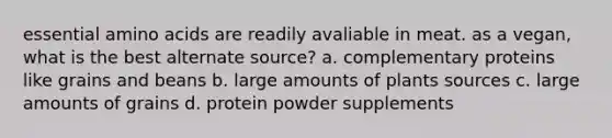 essential amino acids are readily avaliable in meat. as a vegan, what is the best alternate source? a. complementary proteins like grains and beans b. large amounts of plants sources c. large amounts of grains d. protein powder supplements