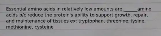 Essential amino acids in relatively low amounts are ______amino acids b/c reduce the protein's ability to support growth, repair, and maintenance of tissues ex: tryptophan, threonine, lysine, methionine, cysteine