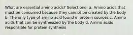 What are essential amino acids? Select one: a. Amino acids that must be consumed because they cannot be created by the body b. The only type of amino acid found in protein sources c. Amino acids that can be synthesized by the body d. Amino acids responsible for protein synthesis