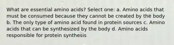 What are essential amino acids? Select one: a. Amino acids that must be consumed because they cannot be created by the body b. The only type of amino acid found in protein sources c. Amino acids that can be synthesized by the body d. Amino acids responsible for protein synthesis