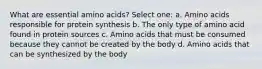 What are essential amino acids? Select one: a. Amino acids responsible for protein synthesis b. The only type of amino acid found in protein sources c. Amino acids that must be consumed because they cannot be created by the body d. Amino acids that can be synthesized by the body