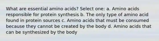 What are essential amino acids? Select one: a. Amino acids responsible for protein synthesis b. The only type of amino acid found in protein sources c. Amino acids that must be consumed because they cannot be created by the body d. Amino acids that can be synthesized by the body