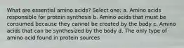 What are essential amino acids? Select one: a. Amino acids responsible for protein synthesis b. Amino acids that must be consumed because they cannot be created by the body c. Amino acids that can be synthesized by the body d. The only type of amino acid found in protein sources