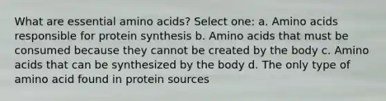 What are essential amino acids? Select one: a. Amino acids responsible for protein synthesis b. Amino acids that must be consumed because they cannot be created by the body c. Amino acids that can be synthesized by the body d. The only type of amino acid found in protein sources