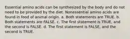 Essential amino acids can be synthesized by the body and do not need to be provided by the diet. Nonessential amino acids are found in food of animal origin. a. Both statements are TRUE. b. Both statements are FALSE. c. The first statement is TRUE, and the second is FALSE. d. The first statement is FALSE, and the second is TRUE.