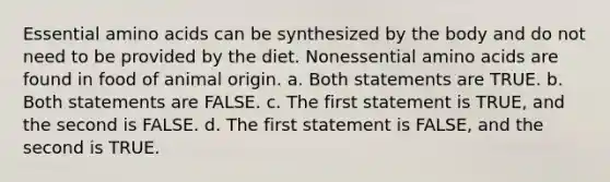 Essential amino acids can be synthesized by the body and do not need to be provided by the diet. Nonessential amino acids are found in food of animal origin. a. Both statements are TRUE. b. Both statements are FALSE. c. The first statement is TRUE, and the second is FALSE. d. The first statement is FALSE, and the second is TRUE.