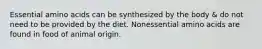 Essential amino acids can be synthesized by the body & do not need to be provided by the diet. Nonessential amino acids are found in food of animal origin.