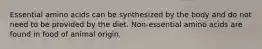 Essential amino acids can be synthesized by the body and do not need to be provided by the diet. Non-essential amino acids are found in food of animal origin.