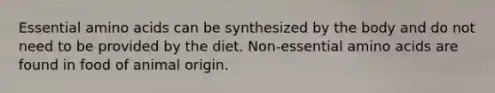 Essential amino acids can be synthesized by the body and do not need to be provided by the diet. Non-essential amino acids are found in food of animal origin.