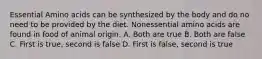 Essential Amino acids can be synthesized by the body and do no need to be provided by the diet. Nonessential amino acids are found in food of animal origin. A. Both are true B. Both are false C. First is true, second is false D. First is false, second is true