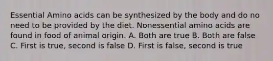 Essential Amino acids can be synthesized by the body and do no need to be provided by the diet. Nonessential amino acids are found in food of animal origin. A. Both are true B. Both are false C. First is true, second is false D. First is false, second is true