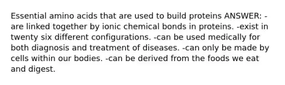 Essential amino acids that are used to build proteins ANSWER: -are linked together by ionic chemical bonds in proteins. -exist in twenty six different configurations. -can be used medically for both diagnosis and treatment of diseases. -can only be made by cells within our bodies. -can be derived from the foods we eat and digest.