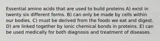 Essential amino acids that are used to build proteins A) exist in twenty six different forms. B) can only be made by cells within our bodies. C) must be derived from the foods we eat and digest. D) are linked together by ionic chemical bonds in proteins. E) can be used medically for both diagnosis and treatment of diseases.