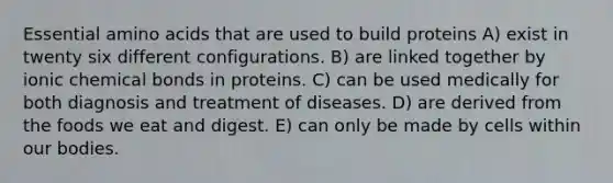 Essential <a href='https://www.questionai.com/knowledge/k9gb720LCl-amino-acids' class='anchor-knowledge'>amino acids</a> that are used to build proteins A) exist in twenty six different configurations. B) are linked together by ionic chemical bonds in proteins. C) can be used medically for both diagnosis and treatment of diseases. D) are derived from the foods we eat and digest. E) can only be made by cells within our bodies.