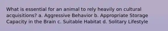 What is essential for an animal to rely heavily on cultural acquisitions? a. Aggressive Behavior b. Appropriate Storage Capacity in the Brain c. Suitable Habitat d. Solitary Lifestyle