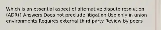 Which is an essential aspect of alternative dispute resolution (ADR)? Answers Does not preclude litigation Use only in union environments Requires external third party Review by peers