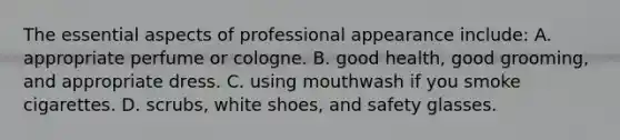 The essential aspects of professional appearance include: A. appropriate perfume or cologne. B. good health, good grooming, and appropriate dress. C. using mouthwash if you smoke cigarettes. D. scrubs, white shoes, and safety glasses.