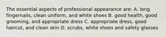 The essential aspects of professional appearance are: A. long fingernails, clean uniform, and white shoes B. good health, good grooming, and appropriate dress C. appropriate dress, good haircut, and clean skin D. scrubs, white shoes and safety glasses