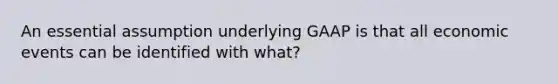 An essential assumption underlying GAAP is that all economic events can be identified with what?