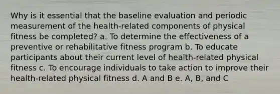 Why is it essential that the baseline evaluation and periodic measurement of the health-related components of physical fitness be completed? a. To determine the effectiveness of a preventive or rehabilitative fitness program b. To educate participants about their current level of health-related physical fitness c. To encourage individuals to take action to improve their health-related physical fitness d. A and B e. A, B, and C