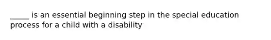 _____ is an essential beginning step in the special education process for a child with a disability