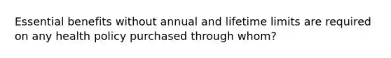 Essential benefits without annual and lifetime limits are required on any health policy purchased through whom?